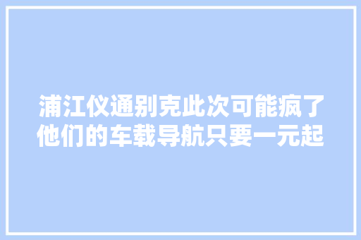 浦江仪通别克此次可能疯了他们的车载导航只要一元起拍