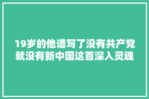 19岁的他谱写了没有共产党就没有新中国这首深入灵魂的歌曲 休闲娱乐