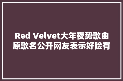 Red Velvet大年夜势歌曲原歌名公开网友表示好险有改歌名 休闲娱乐