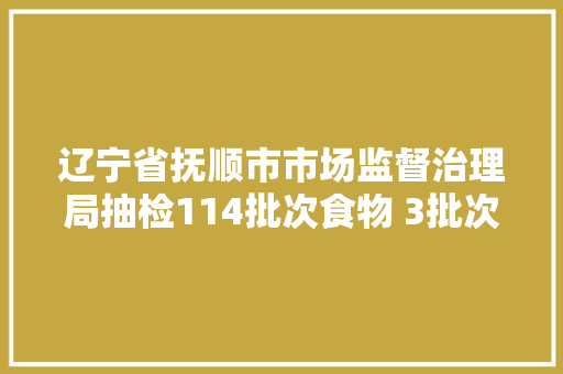 辽宁省抚顺市市场监督治理局抽检114批次食物 3批次不合格
