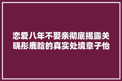 恋爱八年不娶亲彻底揭露关晓彤鹿晗的真实处境章子怡说对了 休闲娱乐