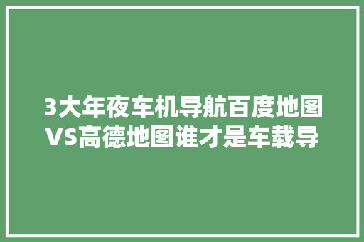 3大年夜车机导航百度地图VS高德地图谁才是车载导航之王