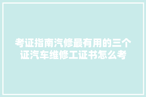 考证指南汽修最有用的三个证汽车维修工证书怎么考 汽车知识
