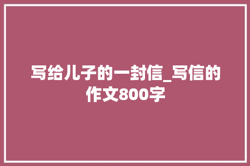 写给儿子的一封信_写信的作文800字