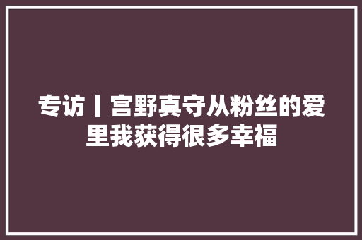 专访丨宫野真守从粉丝的爱里我获得很多幸福