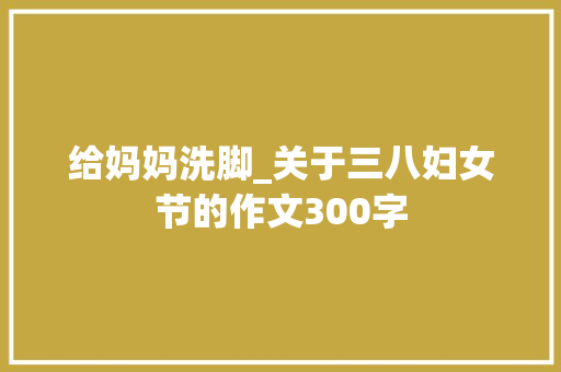 给妈妈洗脚_关于三八妇女节的作文300字
