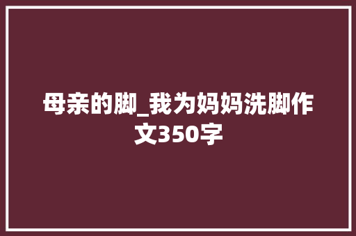 母亲的脚_我为妈妈洗脚作文350字 知识百科