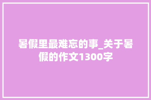 暑假里最难忘的事_关于暑假的作文1300字 知识百科