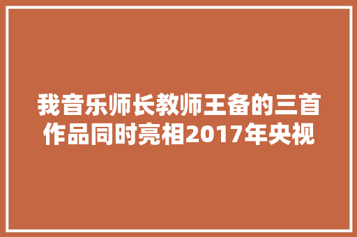 我音乐师长教师王备的三首作品同时亮相2017年央视春晚 休闲娱乐