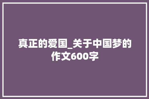 真正的爱国_关于中国梦的作文600字 知识百科