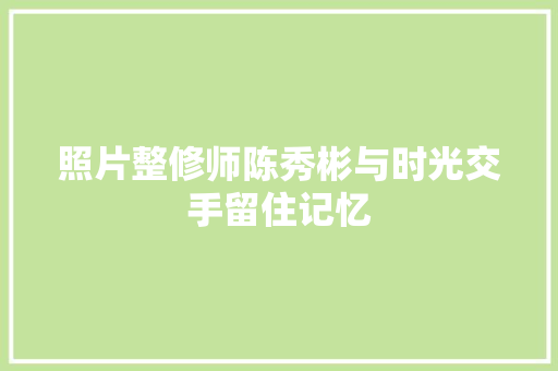 照片整修师陈秀彬与时光交手留住记忆 汽车知识