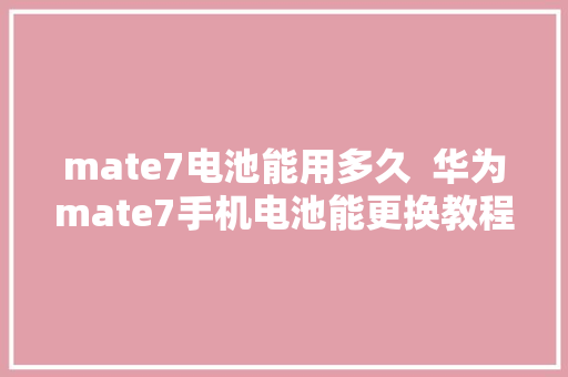 mate7电池能用多久  华为mate7手机电池能更换教程
