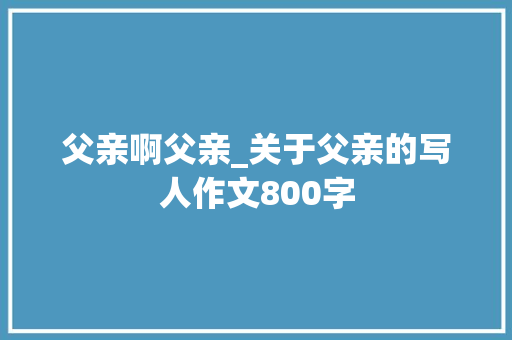 父亲啊父亲_关于父亲的写人作文800字