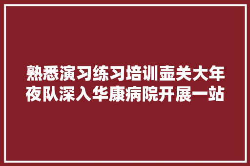 熟悉演习练习培训壶关大年夜队深入华康病院开展一站式做事