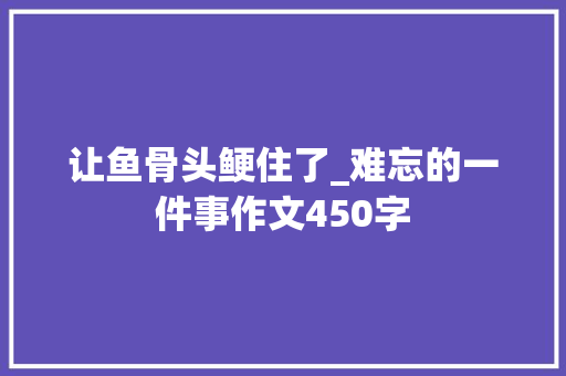 让鱼骨头鲠住了_难忘的一件事作文450字