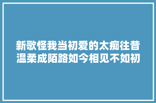 新歌怪我当初爱的太痴往昔温柔成陌路如今相见不如初