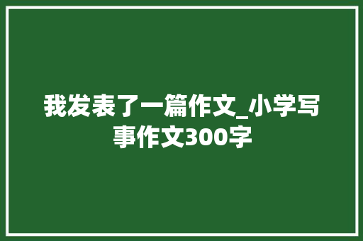 我发表了一篇作文_小学写事作文300字