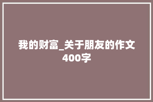 我的财富_关于朋友的作文400字 知识百科