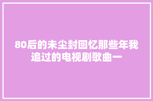 80后的未尘封回忆那些年我追过的电视剧歌曲一