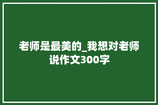 老师是最美的_我想对老师说作文300字