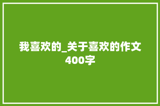 我喜欢的_关于喜欢的作文400字 知识百科