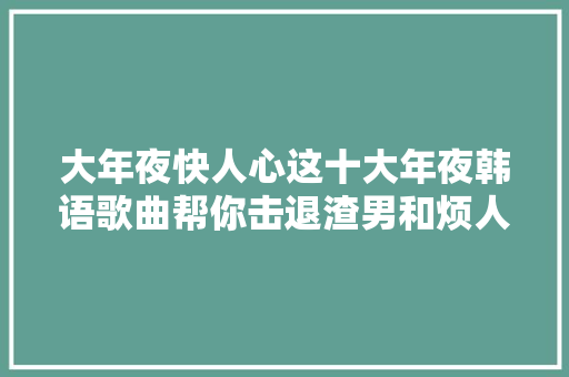 大年夜快人心这十大年夜韩语歌曲帮你击退渣男和烦人前任 休闲娱乐