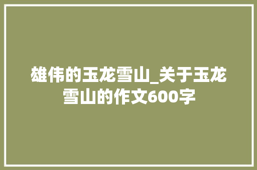 雄伟的玉龙雪山_关于玉龙雪山的作文600字