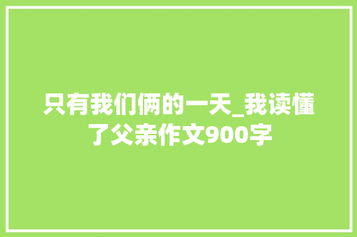 只有我们俩的一天_我读懂了父亲作文900字
