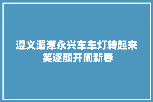 遵义湄潭永兴车车灯转起来 笑逐颜开闹新春 汽车知识