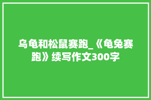乌龟和松鼠赛跑_《龟兔赛跑》续写作文300字 知识百科