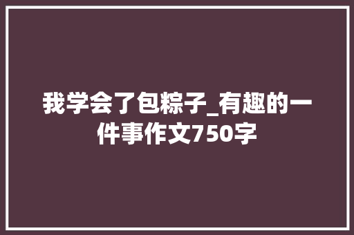 我学会了包粽子_有趣的一件事作文750字 知识百科