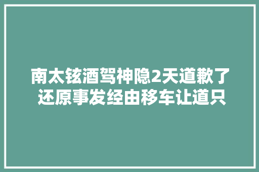 南太铉酒驾神隐2天道歉了 还原事发经由移车让道只开5公尺