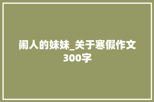 闹人的妹妹_关于寒假作文300字 知识百科