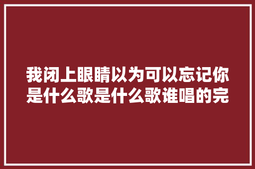 我闭上眼睛以为可以忘记你是什么歌是什么歌谁唱的完整歌词