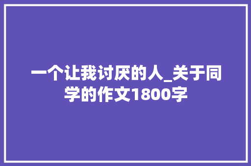 一个让我讨厌的人_关于同学的作文1800字