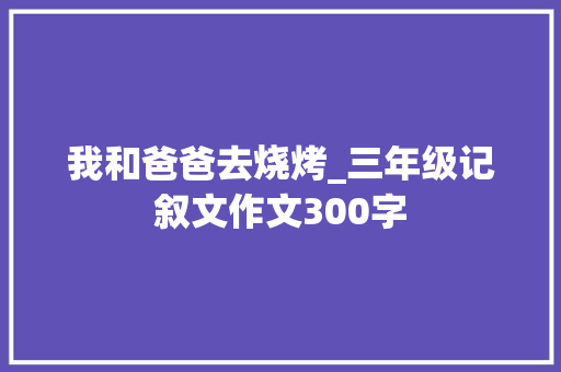 我和爸爸去烧烤_三年级记叙文作文300字