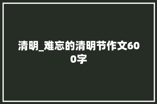 清明_难忘的清明节作文600字 知识百科