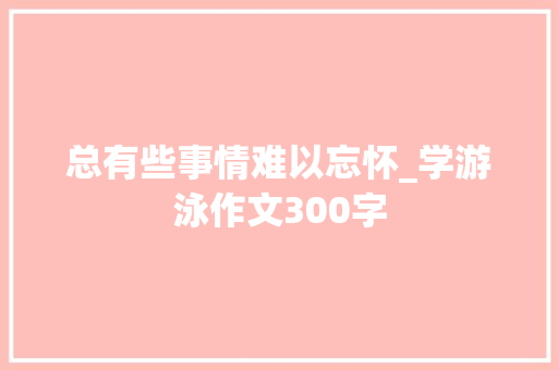 总有些事情难以忘怀_学游泳作文300字