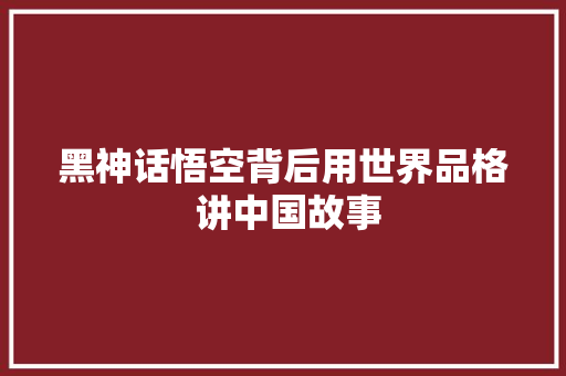 黑神话悟空背后用世界品格 讲中国故事