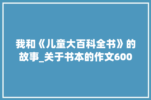 我和《儿童大百科全书》的故事_关于书本的作文600字
