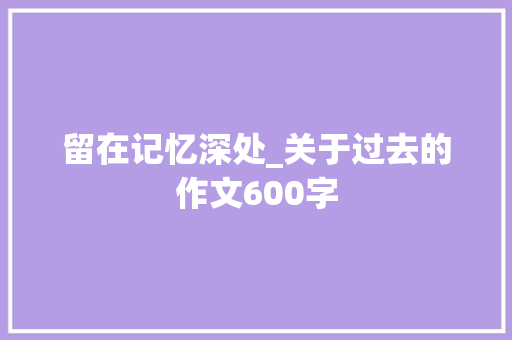 留在记忆深处_关于过去的作文600字 知识百科