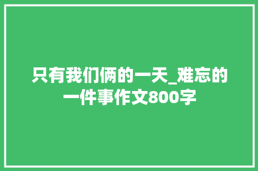 只有我们俩的一天_难忘的一件事作文800字 知识百科