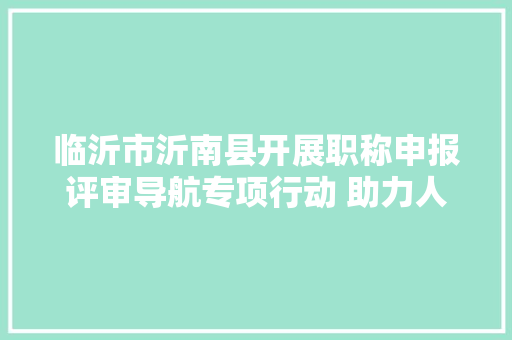 临沂市沂南县开展职称申报评审导航专项行动 助力人才振兴