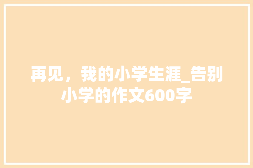 再见，我的小学生涯_告别小学的作文600字
