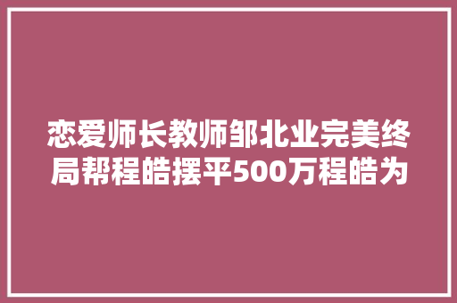 恋爱师长教师邹北业完美终局帮程皓摆平500万程皓为他追回真爱