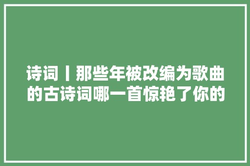 诗词丨那些年被改编为歌曲的古诗词哪一首惊艳了你的耳 休闲娱乐