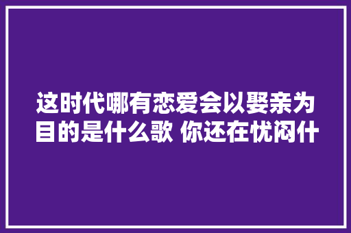 这时代哪有恋爱会以娶亲为目的是什么歌 你还在忧闷什么呢歌词