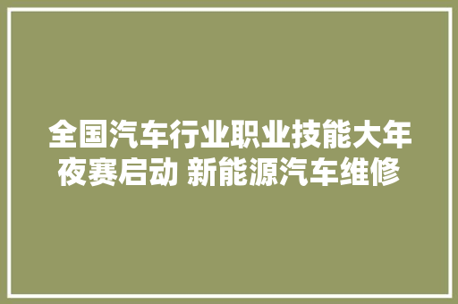全国汽车行业职业技能大年夜赛启动 新能源汽车维修做事出身巨舰企业 汽车知识