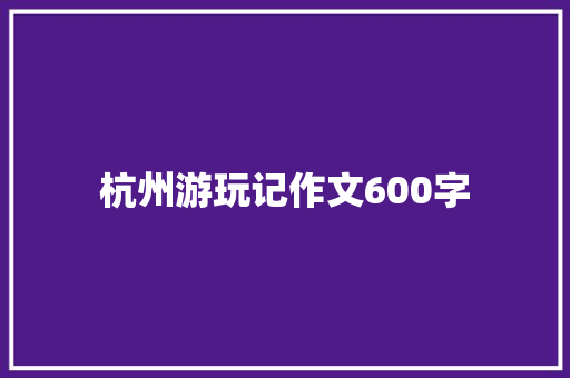 杭州游玩记作文600字 知识百科