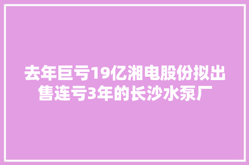 去年巨亏19亿湘电股份拟出售连亏3年的长沙水泵厂